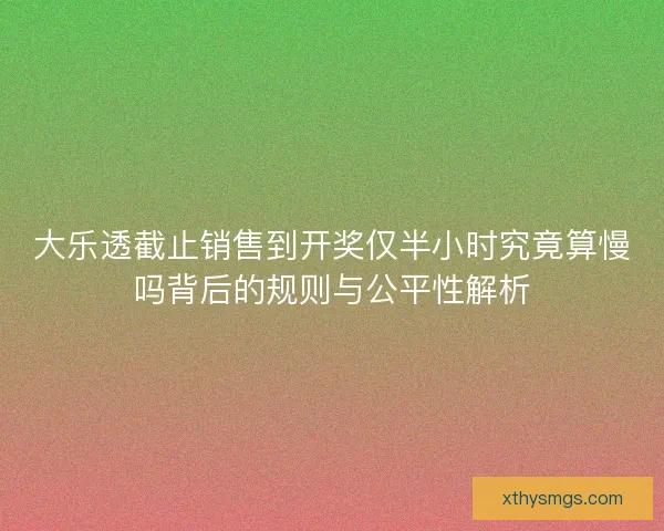 大乐透截止销售到开奖仅半小时究竟算慢吗背后的规则与公平性解析