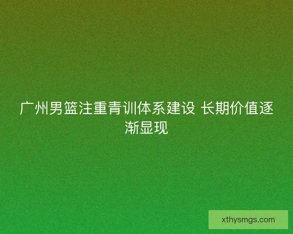 广州男篮注重青训体系建设 长期价值逐渐显现