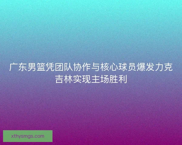 广东男篮凭团队协作与核心球员爆发力克吉林实现主场胜利