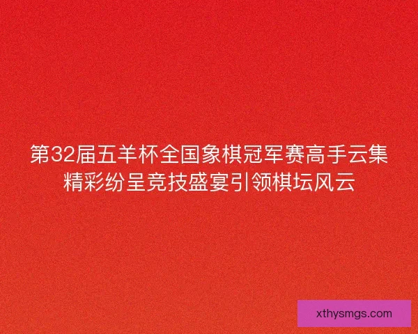 第32届五羊杯全国象棋冠军赛高手云集精彩纷呈竞技盛宴引领棋坛风云