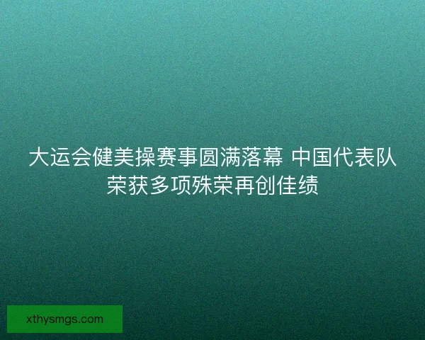 大运会健美操赛事圆满落幕 中国代表队荣获多项殊荣再创佳绩