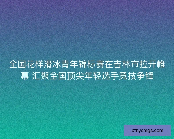 全国花样滑冰青年锦标赛在吉林市拉开帷幕 汇聚全国顶尖年轻选手竞技争锋